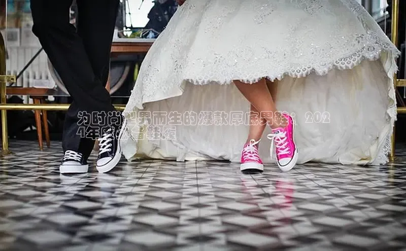 米兰官网首页登录入口百度网盘为时尚型男而生的爆款厚底男鞋：202
4年度必备鞋履