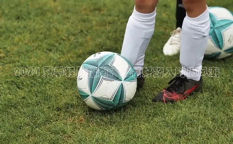 米兰体育全站app官网百度数据开放平台2024 夏季鞋履指南：准备好踏入时尚风潮