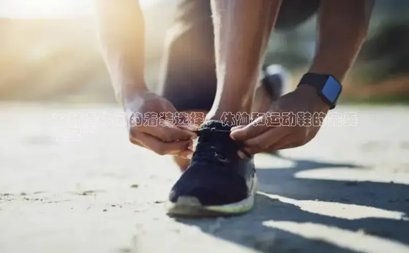 米兰全站登录入口颐驰 06**舒适休闲的着装选择：体恤和运动鞋的完美
搭配**