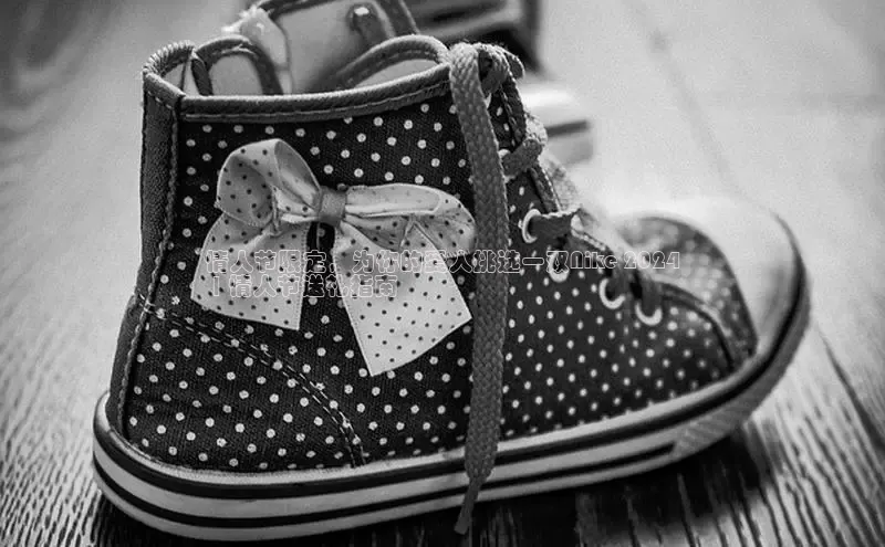 米兰app官方正版官网百度安全社区情人节限定，为你的爱人挑选一双Nike 2024
 | 情人节送礼指南