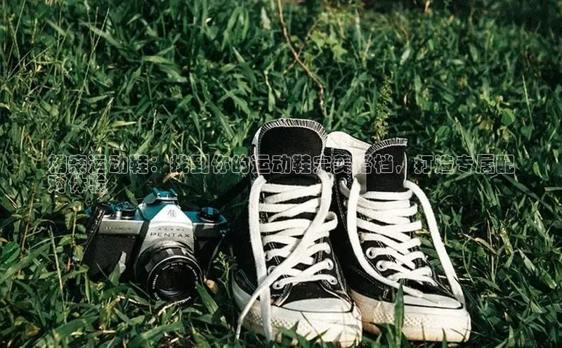 米兰体育下载地址百度搜索资源平台相亲运动鞋：找到你的运动鞋完美搭档，打造专属配
对体验