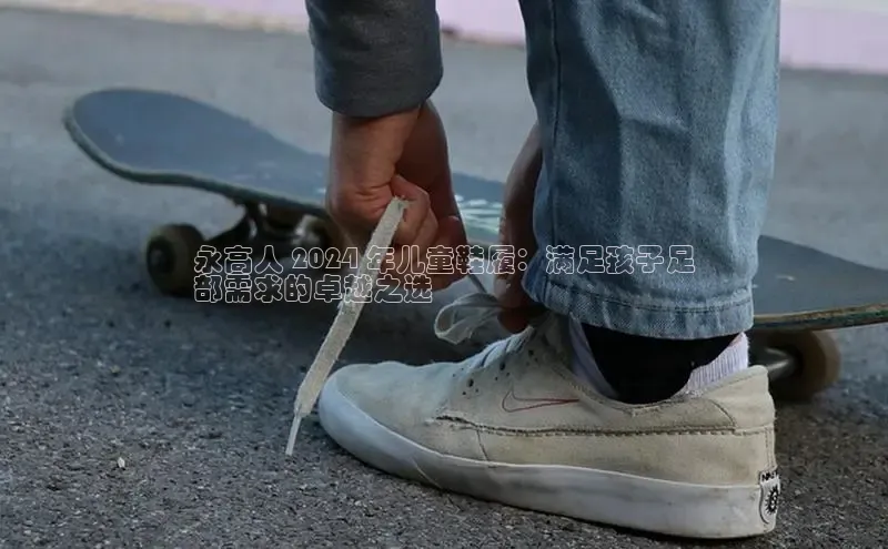 米兰官网首页登录入口哇咔哇咔文化永高人 2024 年儿童鞋履：满足孩子足
部需求的卓越之选