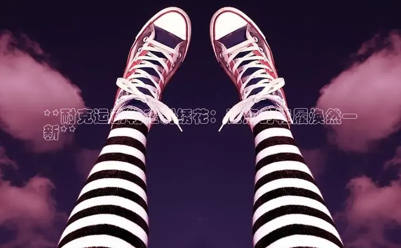 米兰app官方app下载网易**耐克运动鞋定制绣花：让您的鞋履焕然一
新**