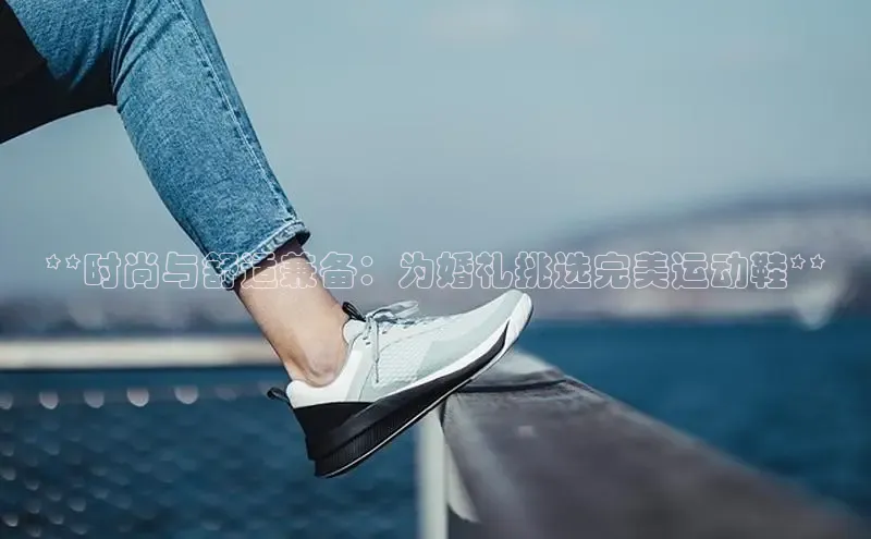 米兰app官网登录入口APP下载百度手机助手**时尚与舒适兼备：为婚礼挑选完美运动鞋**