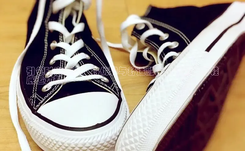 米兰app官网登录入口APP下载百度手机助手引领时尚潮流：将优雅与舒适融为一体的牛津鞋
底运动鞋