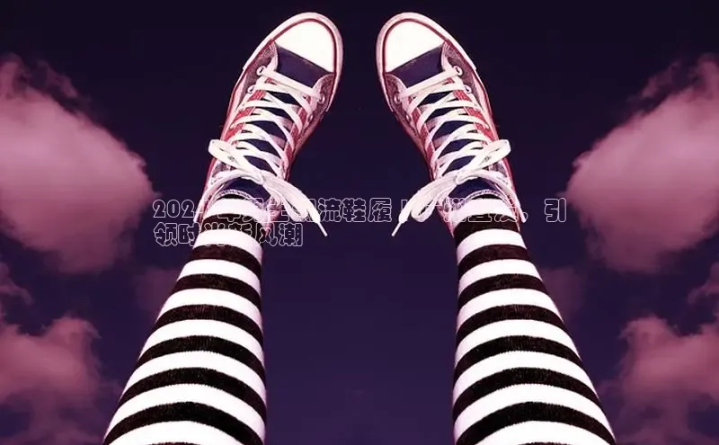 米兰app官方app下载百度集团2024 年男士潮流鞋履 | 广州直发，引
领时尚新风潮