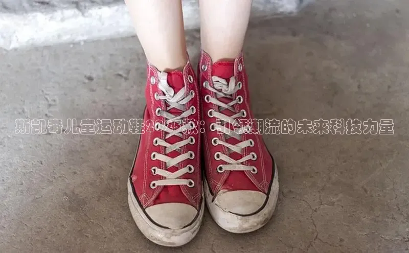 米兰app官方正版官网同程斯凯奇儿童运动鞋2025款：引领潮流的未来科技力量